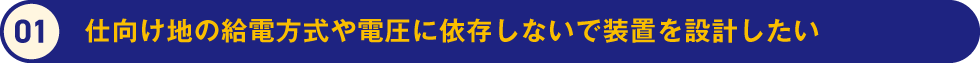 1.仕向け地の給電方式や電圧に依存しないで装置を設計したい